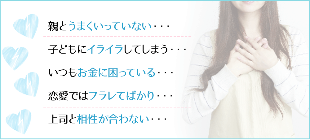 親とうまくいっていない・・・子どもにイライラしてしまう・・・いつもお金に困っている・・・恋愛ではフラレてばかり・・・上司と相性が合わない・・・