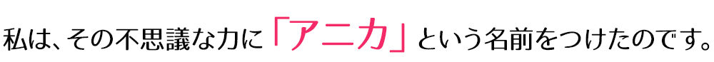 私は、その不思議な力に「アニカ」という名前をつけたのです。