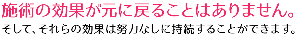 施術の効果が元に戻ることはありません。そして、それらの効果は努力なしに持続することができます。